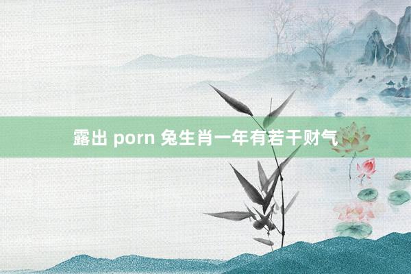 露出 porn 兔生肖一年有若干财气