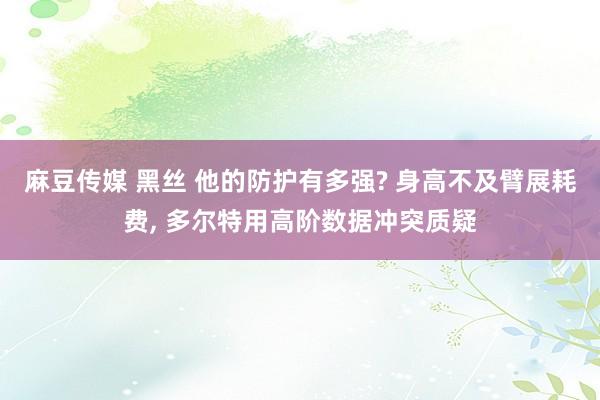 麻豆传媒 黑丝 他的防护有多强? 身高不及臂展耗费, 多尔特用高阶数据冲突质疑