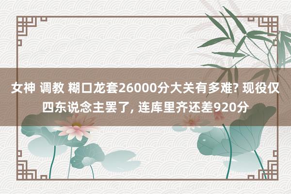 女神 调教 糊口龙套26000分大关有多难? 现役仅四东说念主罢了， 连库里齐还差920分