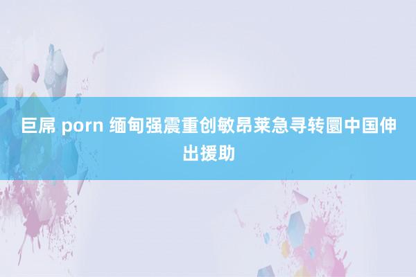 巨屌 porn 缅甸强震重创敏昂莱急寻转圜中国伸出援助