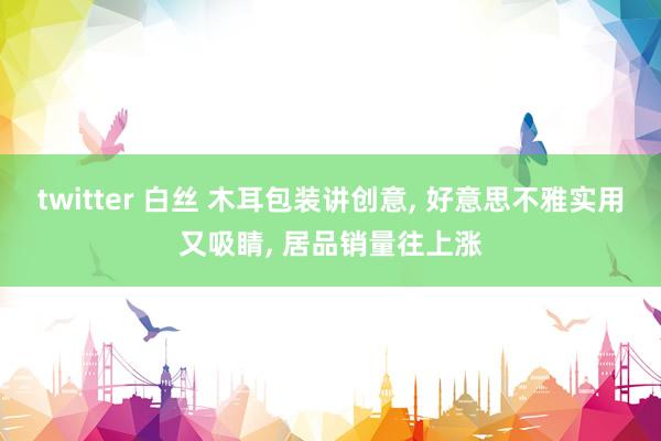 twitter 白丝 木耳包装讲创意， 好意思不雅实用又吸睛， 居品销量往上涨