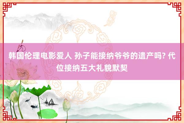 韩国伦理电影爱人 孙子能接纳爷爷的遗产吗? 代位接纳五大礼貌默契