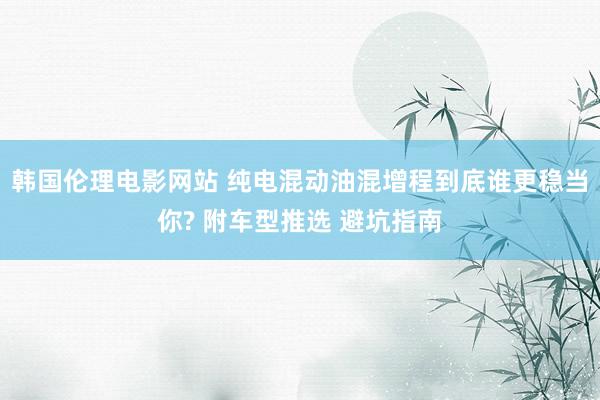 韩国伦理电影网站 纯电混动油混增程到底谁更稳当你? 附车型推选 避坑指南