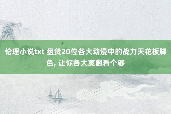 伦理小说txt 盘货20位各大动漫中的战力天花板脚色, 让你各大爽翻看个够