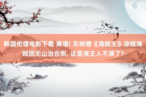 韩国伦理电影下载 离谱! 东映晒《海贼王》凉帽海贼团无山治合照, 这是演王人不演了?