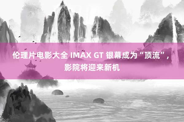 伦理片电影大全 IMAX GT 银幕成为“顶流”， 影院将迎来新机
