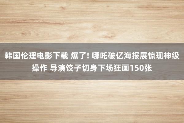韩国伦理电影下载 爆了! 哪吒破亿海报展惊现神级操作 导演饺子切身下场狂画150张