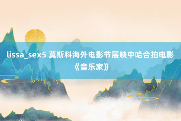 lissa_sex5 莫斯科海外电影节展映中哈合拍电影《音乐家》