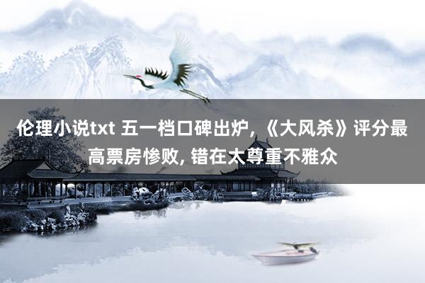 伦理小说txt 五一档口碑出炉， 《大风杀》评分最高票房惨败， 错在太尊重不雅众