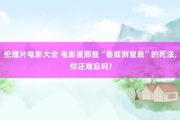 伦理片电影大全 电影里那些“萎靡到窒息”的死法， 你还难忘吗?