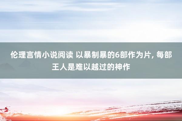 伦理言情小说阅读 以暴制暴的6部作为片， 每部王人是难以越过的神作