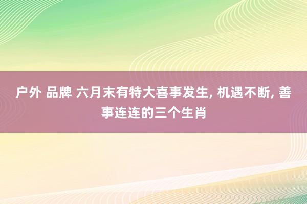 户外 品牌 六月末有特大喜事发生， 机遇不断， 善事连连的三个生肖