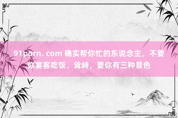 91porn. com 确实帮你忙的东说念主，不要你宴客吃饭、耸峙，要你有三种景色