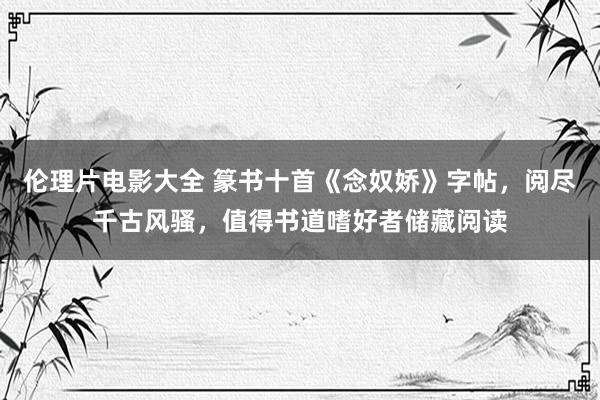 伦理片电影大全 篆书十首《念奴娇》字帖，阅尽千古风骚，值得书道嗜好者储藏阅读