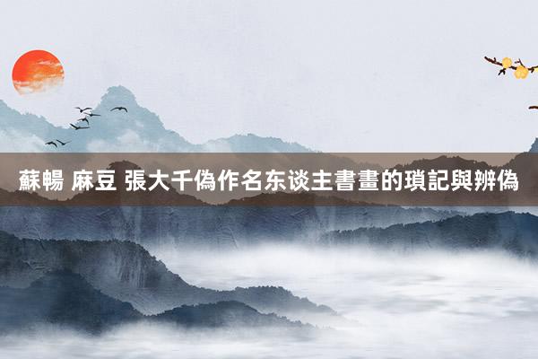 蘇暢 麻豆 張大千偽作名东谈主書畫的瑣記與辨偽