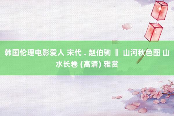 韩国伦理电影爱人 宋代 . 赵伯驹 ‖ 山河秋色图 山水长卷 (高清) 雅赏