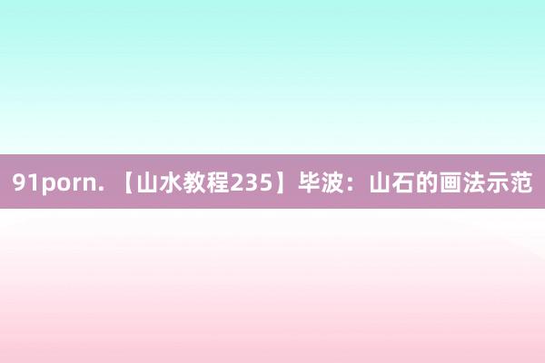 91porn. 【山水教程235】毕波：山石的画法示范