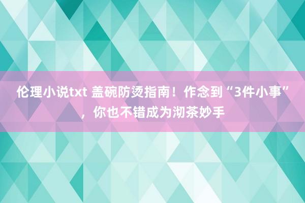 伦理小说txt 盖碗防烫指南！作念到“3件小事”，你也不错成为沏茶妙手