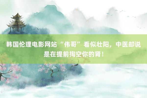韩国伦理电影网站 “伟哥” 看似壮阳，中医却说是在提前掏空你的肾！