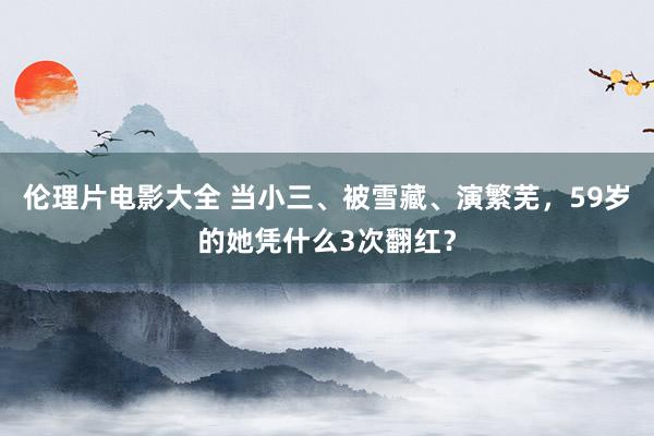 伦理片电影大全 当小三、被雪藏、演繁芜，59岁的她凭什么3次翻红？