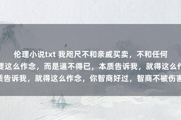伦理小说txt 我咫尺不和亲戚买卖，不和任何东谈主买卖，不是我非要这么作念，而是逼不得已，本质告诉我，就得这么作念，你智商好过，智商不被伤害……