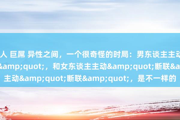 黑人 巨屌 异性之间，一个很奇怪的时局：男东谈主主动&quot;断联&quot;，和女东谈主主动&quot;断联&quot;，是不一样的