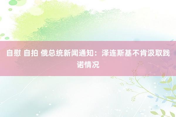 自慰 自拍 俄总统新闻通知：泽连斯基不肯汲取践诺情况