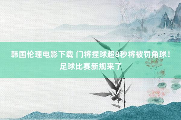 韩国伦理电影下载 门将捏球超8秒将被罚角球！足球比赛新规来了