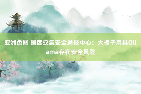 亚洲色图 国度蚁集安全通报中心：大模子用具Ollama存在安全风险